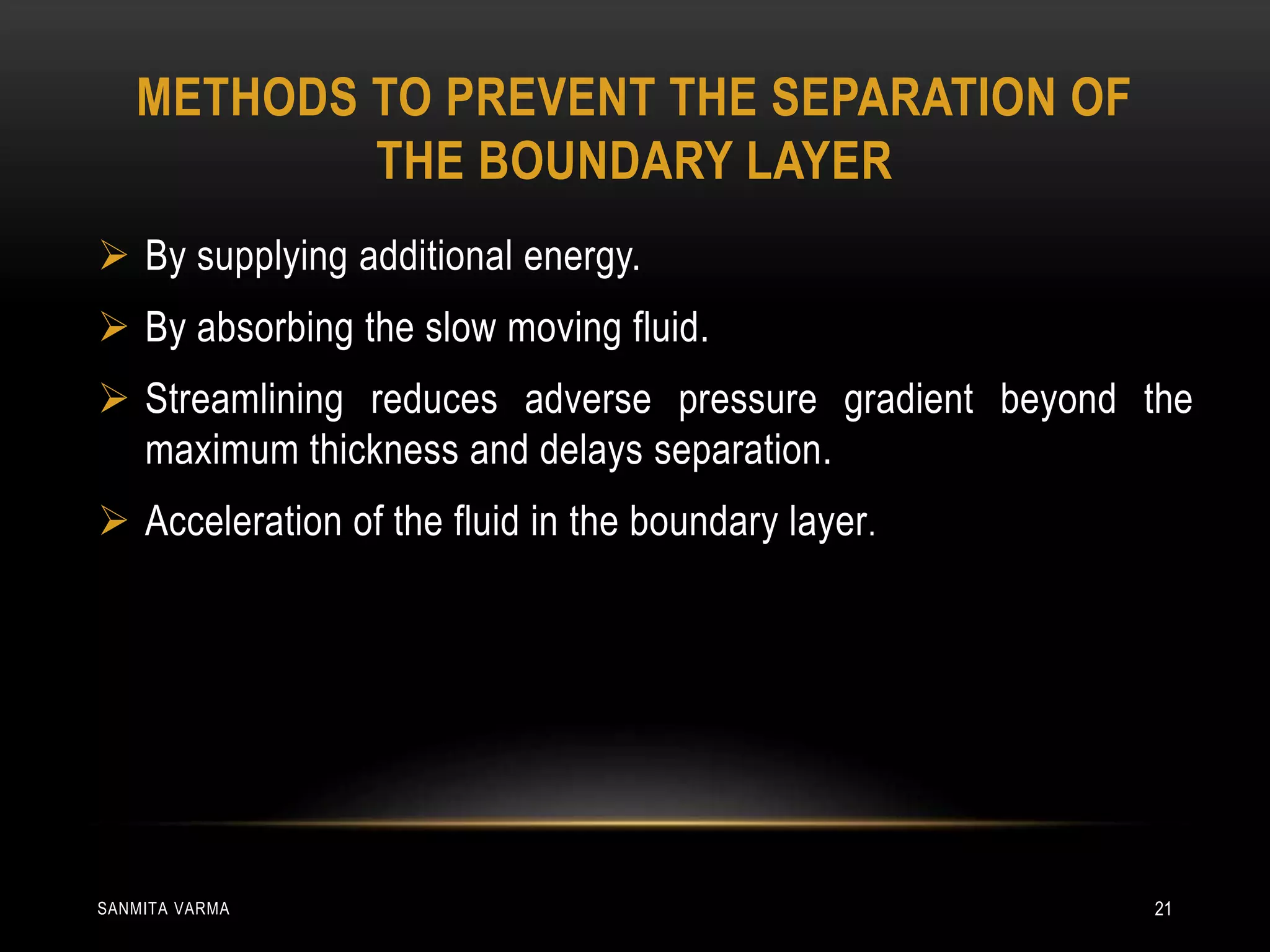 METHODS TO PREVENT THE SEPARATION OF
THE BOUNDARY LAYER
 By supplying additional energy.
 By absorbing the slow moving fluid.
 Streamlining reduces adverse pressure gradient beyond the
maximum thickness and delays separation.
 Acceleration of the fluid in the boundary layer.
SANMITA VARMA 21
 