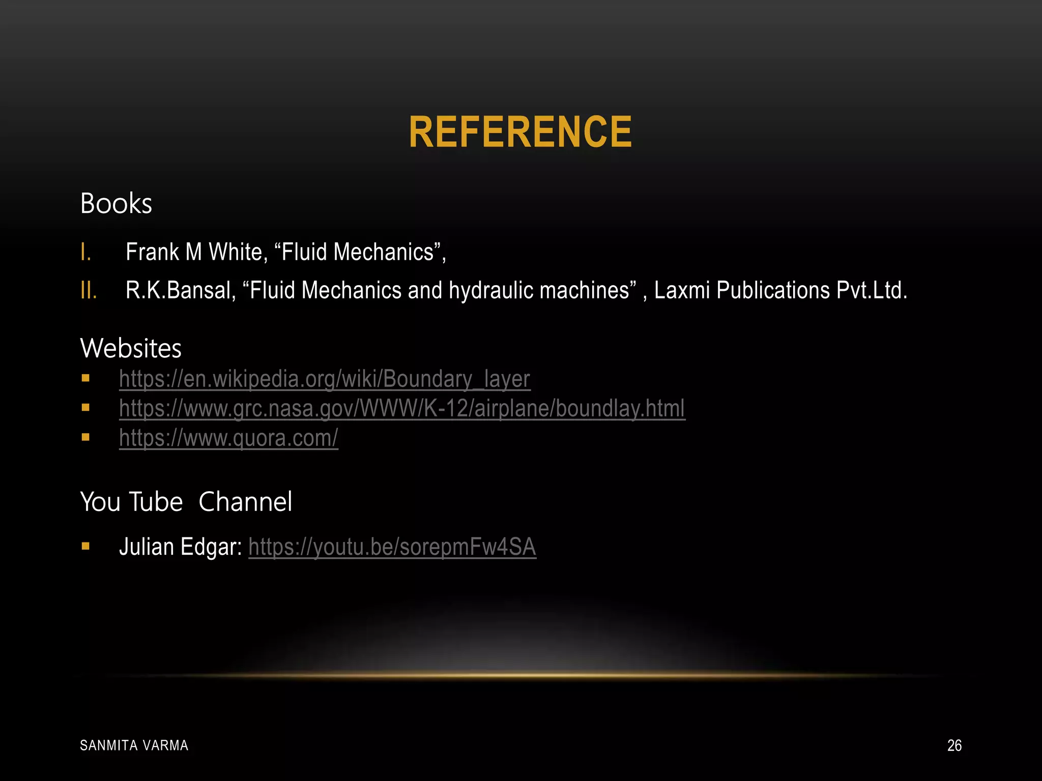 REFERENCE
SANMITA VARMA 26
Books
I. Frank M White, “Fluid Mechanics”,
II. R.K.Bansal, “Fluid Mechanics and hydraulic machines” , Laxmi Publications Pvt.Ltd.
Websites
 https://en.wikipedia.org/wiki/Boundary_layer
 https://www.grc.nasa.gov/WWW/K-12/airplane/boundlay.html
 https://www.quora.com/
You Tube Channel
 Julian Edgar: https://youtu.be/sorepmFw4SA
 
