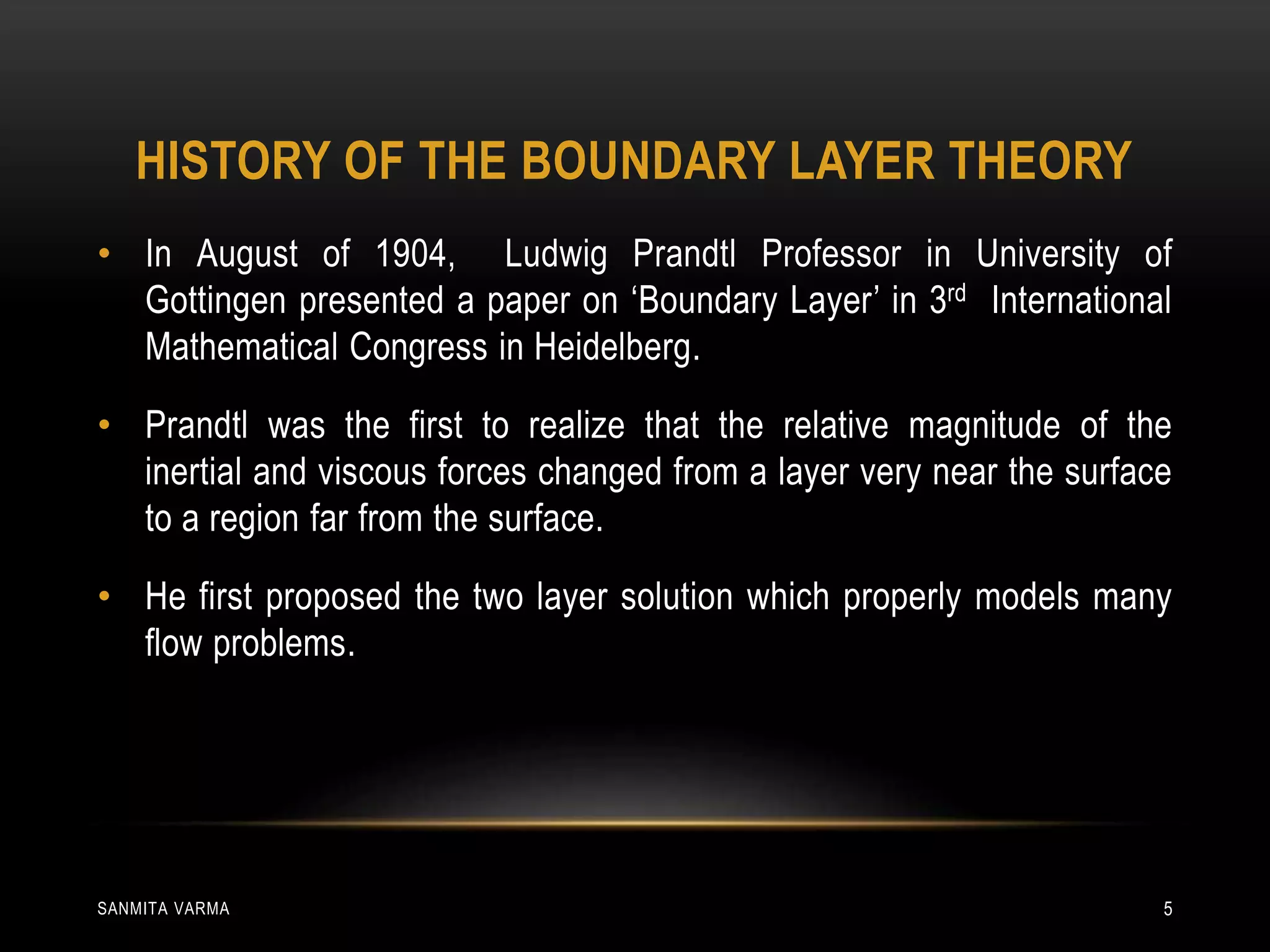 HISTORY OF THE BOUNDARY LAYER THEORY
• In August of 1904, Ludwig Prandtl Professor in University of
Gottingen presented a paper on ‘Boundary Layer’ in 3rd International
Mathematical Congress in Heidelberg.
• Prandtl was the first to realize that the relative magnitude of the
inertial and viscous forces changed from a layer very near the surface
to a region far from the surface.
• He first proposed the two layer solution which properly models many
flow problems.
SANMITA VARMA 5
 