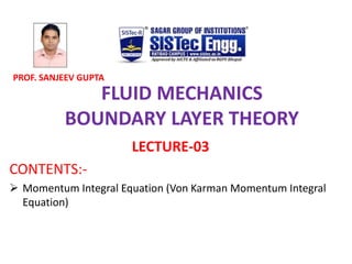 FLUID MECHANICS
BOUNDARY LAYER THEORY
LECTURE-03
CONTENTS:-
? Momentum Integral Equation (Von Karman Momentum Integral
Equation)
PROF. SANJEEV GUPTA
 