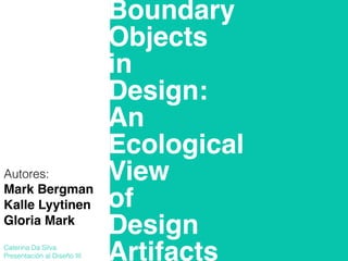 Boundary!
Objects!
in!
Design:!
An!
Ecological!
View!
of!
Design!
Artifacts
Mark Bergman!
Kalle Lyytinen!
Gloria Mark!
!
!
!
!
!
!
!
!
!
!
!
!
!
!
!
!
!
!
!
!
!
!
!
Caterina Da Silva
Presentación al Diseño III
 