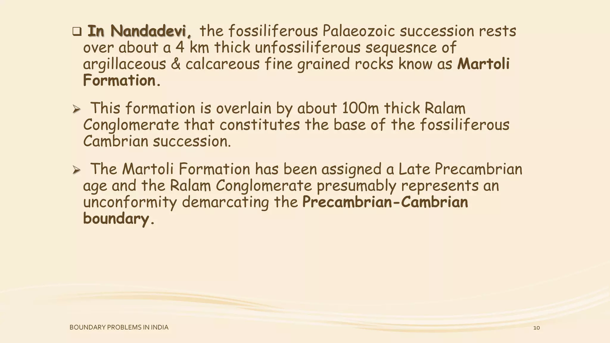  In Nandadevi, the fossiliferous Palaeozoic succession rests
over about a 4 km thick unfossiliferous sequesnce of
argillaceous & calcareous fine grained rocks know as Martoli
Formation.
 This formation is overlain by about 100m thick Ralam
Conglomerate that constitutes the base of the fossiliferous
Cambrian succession.
 The Martoli Formation has been assigned a Late Precambrian
age and the Ralam Conglomerate presumably represents an
unconformity demarcating the Precambrian-Cambrian
boundary.
BOUNDARY PROBLEMS IN INDIA 10
 