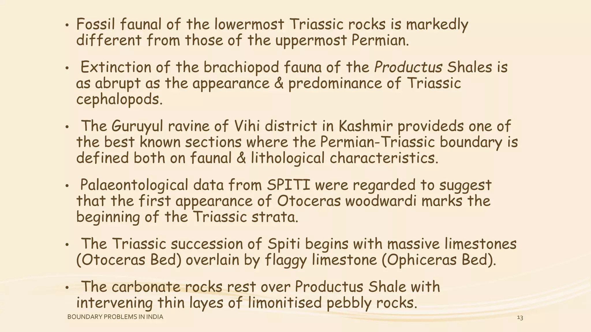 • Fossil faunal of the lowermost Triassic rocks is markedly
different from those of the uppermost Permian.
• Extinction of the brachiopod fauna of the Productus Shales is
as abrupt as the appearance & predominance of Triassic
cephalopods.
• The Guruyul ravine of Vihi district in Kashmir provideds one of
the best known sections where the Permian-Triassic boundary is
defined both on faunal & lithological characteristics.
• Palaeontological data from SPITI were regarded to suggest
that the first appearance of Otoceras woodwardi marks the
beginning of the Triassic strata.
• The Triassic succession of Spiti begins with massive limestones
(Otoceras Bed) overlain by flaggy limestone (Ophiceras Bed).
• The carbonate rocks rest over Productus Shale with
intervening thin layes of limonitised pebbly rocks.
BOUNDARY PROBLEMS IN INDIA 13
 