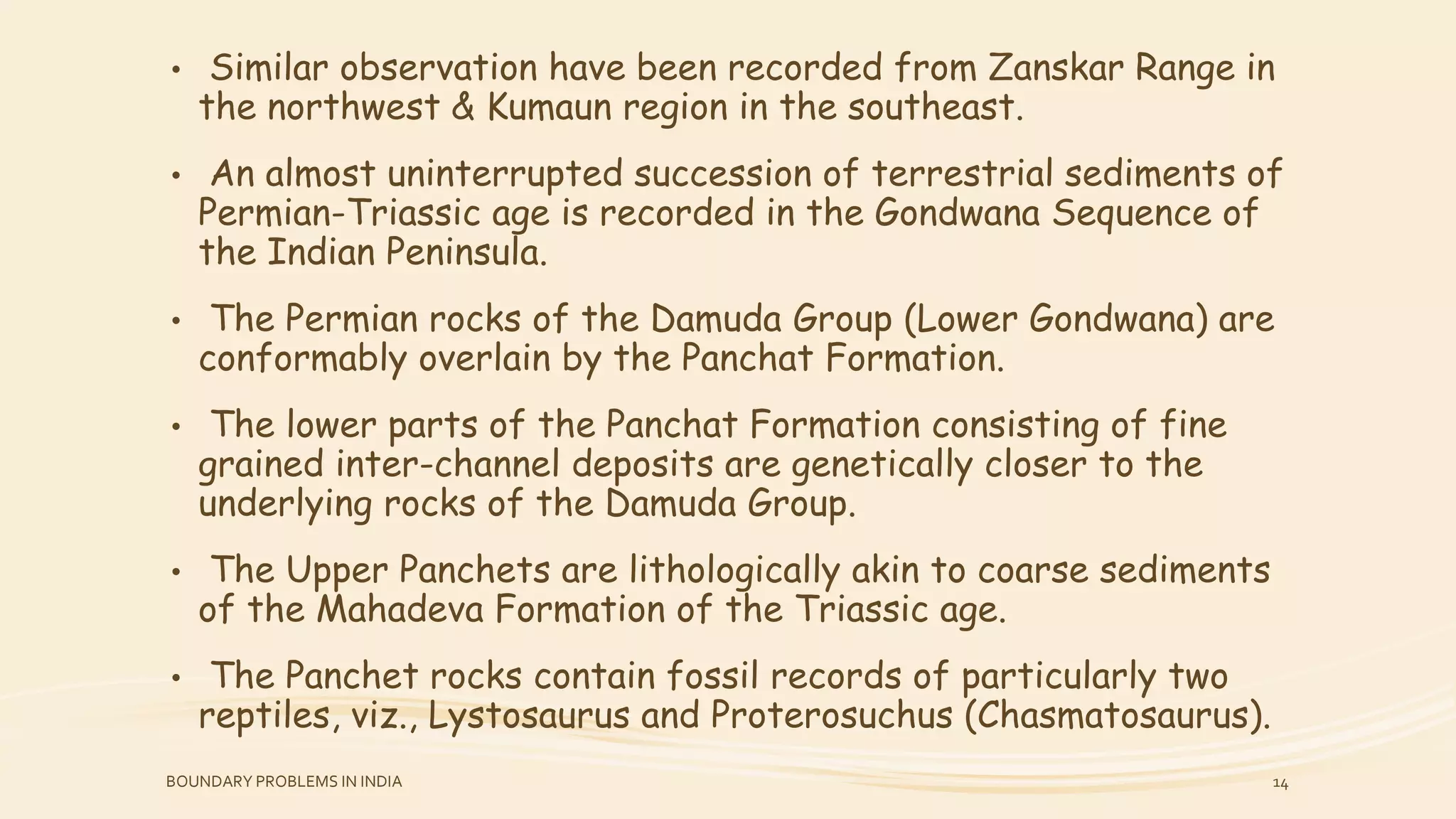 • Similar observation have been recorded from Zanskar Range in
the northwest & Kumaun region in the southeast.
• An almost uninterrupted succession of terrestrial sediments of
Permian-Triassic age is recorded in the Gondwana Sequence of
the Indian Peninsula.
• The Permian rocks of the Damuda Group (Lower Gondwana) are
conformably overlain by the Panchat Formation.
• The lower parts of the Panchat Formation consisting of fine
grained inter-channel deposits are genetically closer to the
underlying rocks of the Damuda Group.
• The Upper Panchets are lithologically akin to coarse sediments
of the Mahadeva Formation of the Triassic age.
• The Panchet rocks contain fossil records of particularly two
reptiles, viz., Lystosaurus and Proterosuchus (Chasmatosaurus).
BOUNDARY PROBLEMS IN INDIA 14
 
