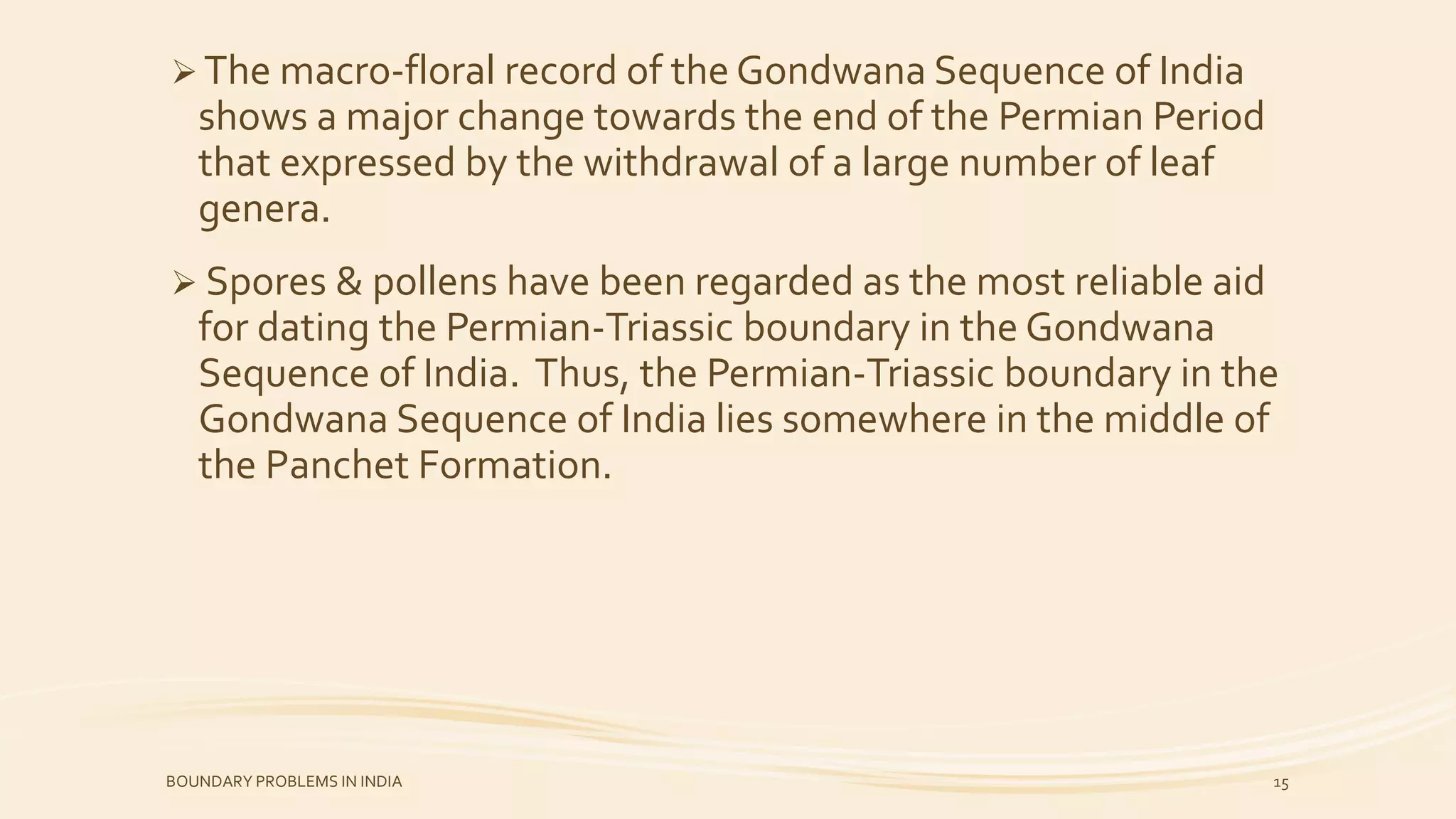 The macro-floral record of the Gondwana Sequence of India
shows a major change towards the end of the Permian Period
that expressed by the withdrawal of a large number of leaf
genera.
 Spores & pollens have been regarded as the most reliable aid
for dating the Permian-Triassic boundary in the Gondwana
Sequence of India. Thus, the Permian-Triassic boundary in the
Gondwana Sequence of India lies somewhere in the middle of
the Panchet Formation.
BOUNDARY PROBLEMS IN INDIA 15
 