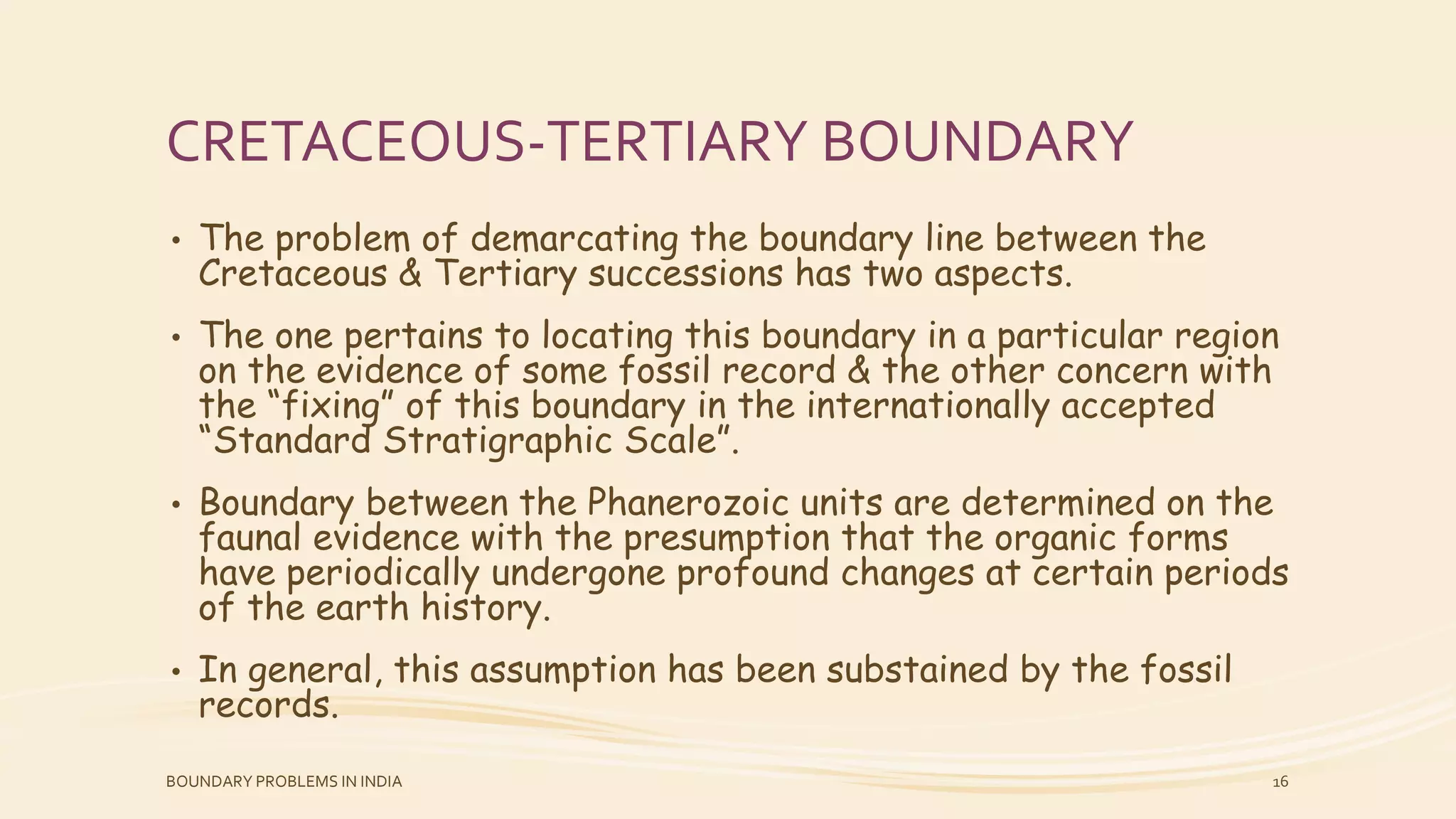 CRETACEOUS-TERTIARY BOUNDARY
• The problem of demarcating the boundary line between the
Cretaceous & Tertiary successions has two aspects.
• The one pertains to locating this boundary in a particular region
on the evidence of some fossil record & the other concern with
the “fixing” of this boundary in the internationally accepted
“Standard Stratigraphic Scale”.
• Boundary between the Phanerozoic units are determined on the
faunal evidence with the presumption that the organic forms
have periodically undergone profound changes at certain periods
of the earth history.
• In general, this assumption has been substained by the fossil
records.
BOUNDARY PROBLEMS IN INDIA 16
 