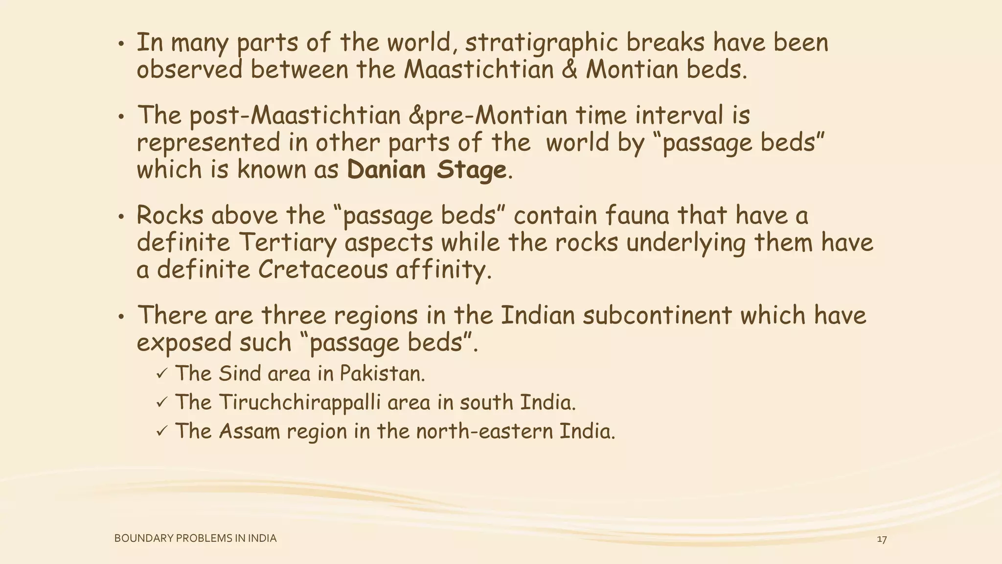• In many parts of the world, stratigraphic breaks have been
observed between the Maastichtian & Montian beds.
• The post-Maastichtian &pre-Montian time interval is
represented in other parts of the world by “passage beds”
which is known as Danian Stage.
• Rocks above the “passage beds” contain fauna that have a
definite Tertiary aspects while the rocks underlying them have
a definite Cretaceous affinity.
• There are three regions in the Indian subcontinent which have
exposed such “passage beds”.
 The Sind area in Pakistan.
 The Tiruchchirappalli area in south India.
 The Assam region in the north-eastern India.
BOUNDARY PROBLEMS IN INDIA 17
 