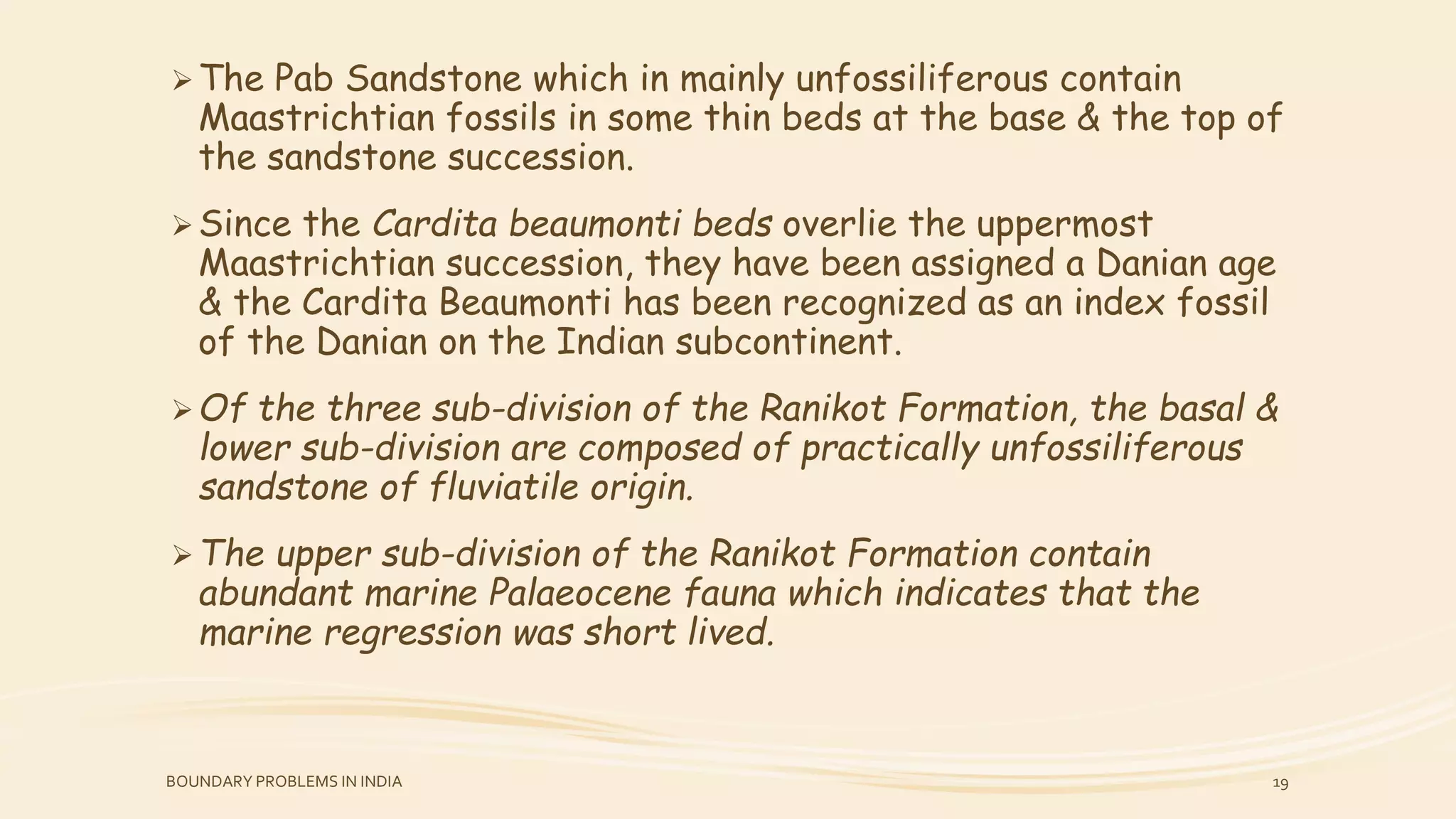 The Pab Sandstone which in mainly unfossiliferous contain
Maastrichtian fossils in some thin beds at the base & the top of
the sandstone succession.
Since the Cardita beaumonti beds overlie the uppermost
Maastrichtian succession, they have been assigned a Danian age
& the Cardita Beaumonti has been recognized as an index fossil
of the Danian on the Indian subcontinent.
Of the three sub-division of the Ranikot Formation, the basal &
lower sub-division are composed of practically unfossiliferous
sandstone of fluviatile origin.
The upper sub-division of the Ranikot Formation contain
abundant marine Palaeocene fauna which indicates that the
marine regression was short lived.
BOUNDARY PROBLEMS IN INDIA 19
 