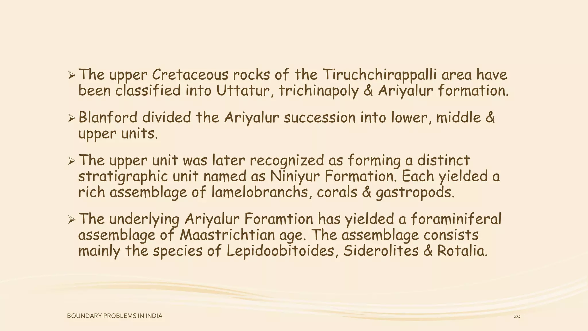 The upper Cretaceous rocks of the Tiruchchirappalli area have
been classified into Uttatur, trichinapoly & Ariyalur formation.
Blanford divided the Ariyalur succession into lower, middle &
upper units.
The upper unit was later recognized as forming a distinct
stratigraphic unit named as Niniyur Formation. Each yielded a
rich assemblage of lamelobranchs, corals & gastropods.
The underlying Ariyalur Foramtion has yielded a foraminiferal
assemblage of Maastrichtian age. The assemblage consists
mainly the species of Lepidoobitoides, Siderolites & Rotalia.
BOUNDARY PROBLEMS IN INDIA 20
 