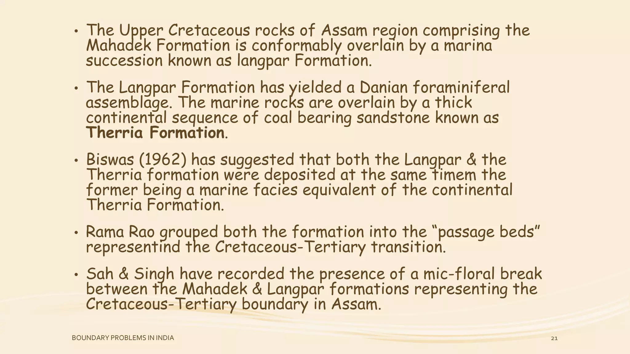 • The Upper Cretaceous rocks of Assam region comprising the
Mahadek Formation is conformably overlain by a marina
succession known as langpar Formation.
• The Langpar Formation has yielded a Danian foraminiferal
assemblage. The marine rocks are overlain by a thick
continental sequence of coal bearing sandstone known as
Therria Formation.
• Biswas (1962) has suggested that both the Langpar & the
Therria formation were deposited at the same timem the
former being a marine facies equivalent of the continental
Therria Formation.
• Rama Rao grouped both the formation into the “passage beds”
representind the Cretaceous-Tertiary transition.
• Sah & Singh have recorded the presence of a mic-floral break
between the Mahadek & Langpar formations representing the
Cretaceous-Tertiary boundary in Assam.
BOUNDARY PROBLEMS IN INDIA 21
 