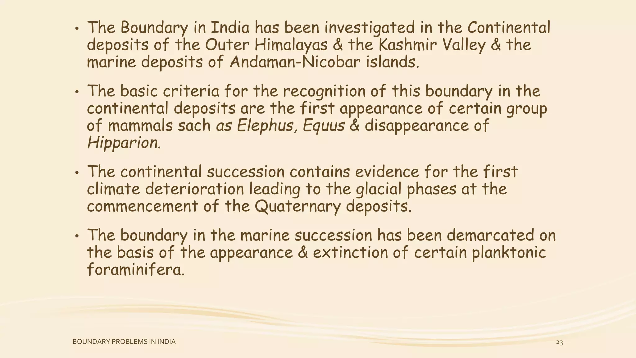 • The Boundary in India has been investigated in the Continental
deposits of the Outer Himalayas & the Kashmir Valley & the
marine deposits of Andaman-Nicobar islands.
• The basic criteria for the recognition of this boundary in the
continental deposits are the first appearance of certain group
of mammals sach as Elephus, Equus & disappearance of
Hipparion.
• The continental succession contains evidence for the first
climate deterioration leading to the glacial phases at the
commencement of the Quaternary deposits.
• The boundary in the marine succession has been demarcated on
the basis of the appearance & extinction of certain planktonic
foraminifera.
BOUNDARY PROBLEMS IN INDIA 23
 