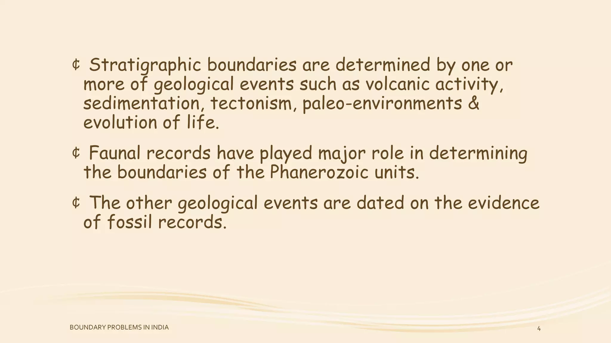 ¢ Stratigraphic boundaries are determined by one or
more of geological events such as volcanic activity,
sedimentation, tectonism, paleo-environments &
evolution of life.
¢ Faunal records have played major role in determining
the boundaries of the Phanerozoic units.
¢ The other geological events are dated on the evidence
of fossil records.
BOUNDARY PROBLEMS IN INDIA 4
 