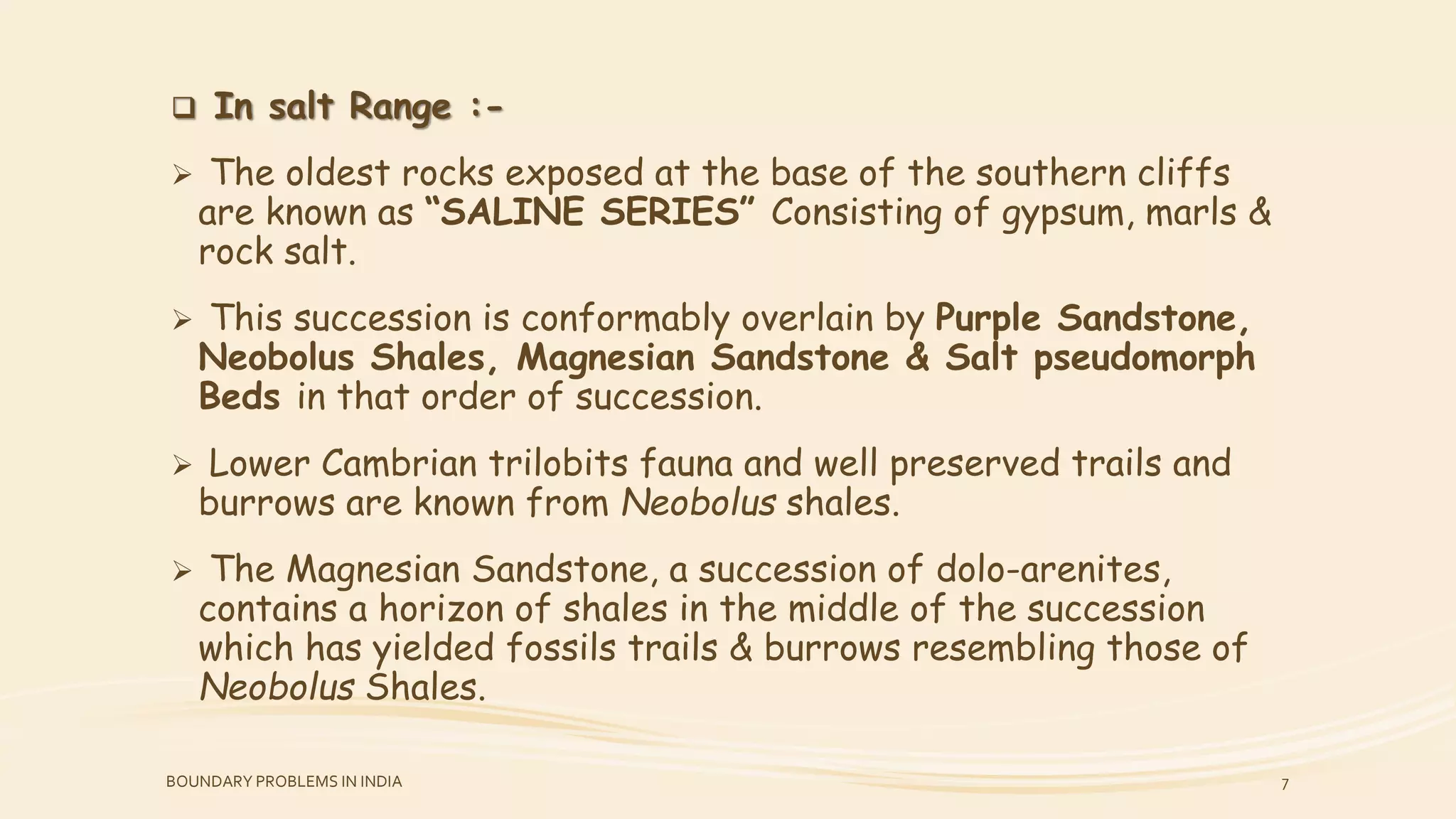  In salt Range :-
 The oldest rocks exposed at the base of the southern cliffs
are known as “SALINE SERIES” Consisting of gypsum, marls &
rock salt.
 This succession is conformably overlain by Purple Sandstone,
Neobolus Shales, Magnesian Sandstone & Salt pseudomorph
Beds in that order of succession.
 Lower Cambrian trilobits fauna and well preserved trails and
burrows are known from Neobolus shales.
 The Magnesian Sandstone, a succession of dolo-arenites,
contains a horizon of shales in the middle of the succession
which has yielded fossils trails & burrows resembling those of
Neobolus Shales.
BOUNDARY PROBLEMS IN INDIA 7
 