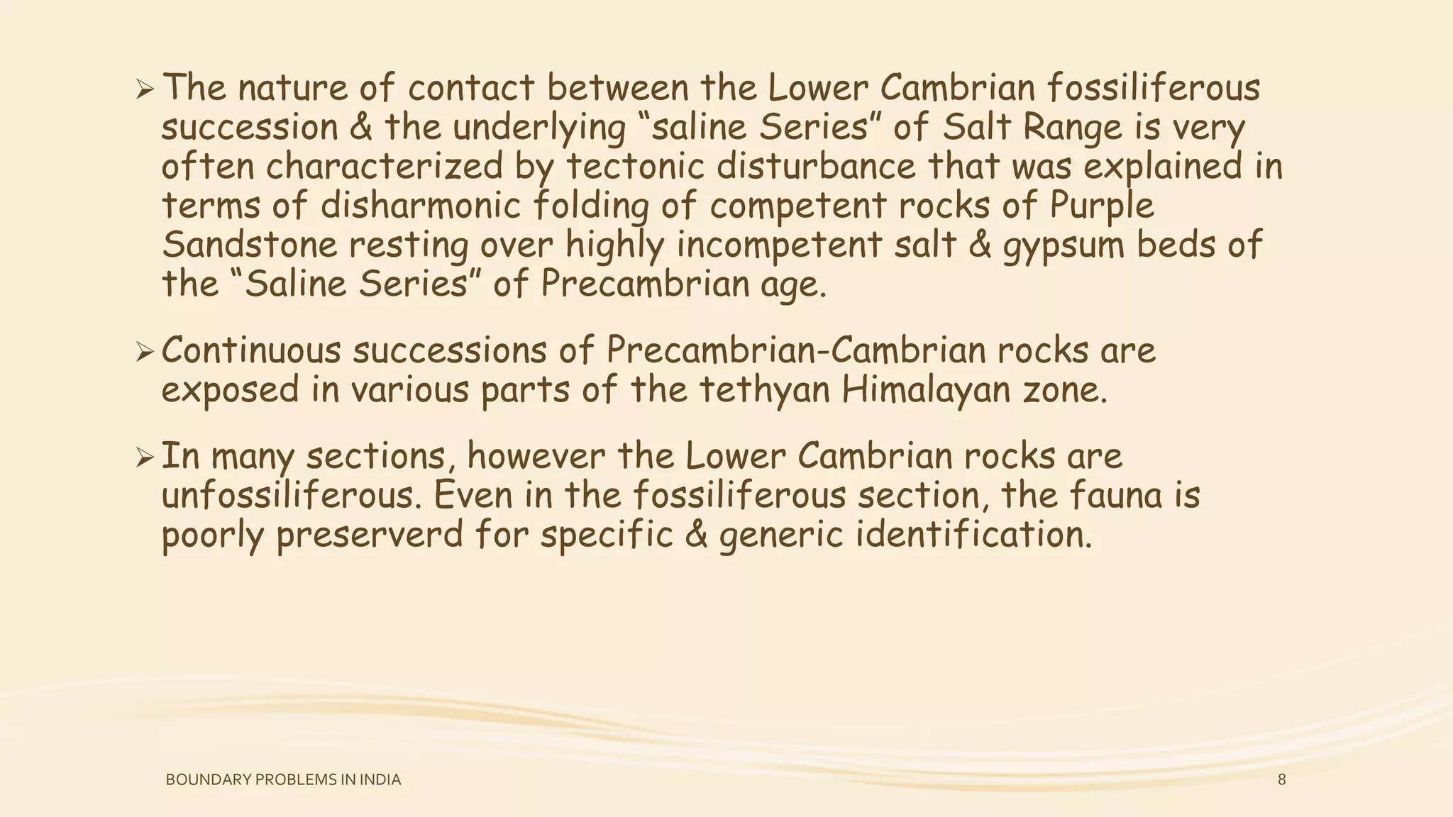 The nature of contact between the Lower Cambrian fossiliferous
succession & the underlying “saline Series” of Salt Range is very
often characterized by tectonic disturbance that was explained in
terms of disharmonic folding of competent rocks of Purple
Sandstone resting over highly incompetent salt & gypsum beds of
the “Saline Series” of Precambrian age.
Continuous successions of Precambrian-Cambrian rocks are
exposed in various parts of the tethyan Himalayan zone.
In many sections, however the Lower Cambrian rocks are
unfossiliferous. Even in the fossiliferous section, the fauna is
poorly preserverd for specific & generic identification.
BOUNDARY PROBLEMS IN INDIA 8
 