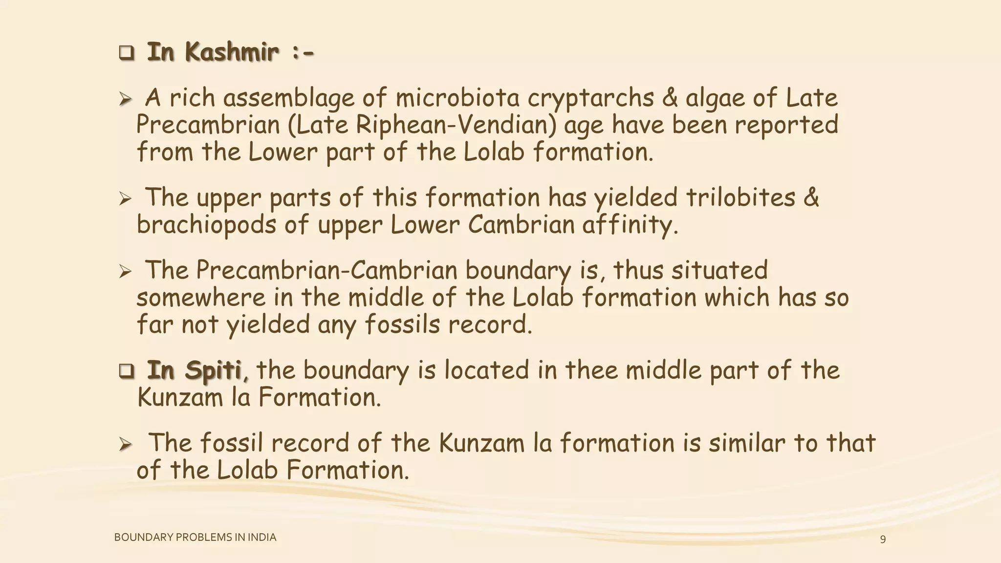  In Kashmir :-
 A rich assemblage of microbiota cryptarchs & algae of Late
Precambrian (Late Riphean-Vendian) age have been reported
from the Lower part of the Lolab formation.
 The upper parts of this formation has yielded trilobites &
brachiopods of upper Lower Cambrian affinity.
 The Precambrian-Cambrian boundary is, thus situated
somewhere in the middle of the Lolab formation which has so
far not yielded any fossils record.
 In Spiti, the boundary is located in thee middle part of the
Kunzam la Formation.
 The fossil record of the Kunzam la formation is similar to that
of the Lolab Formation.
BOUNDARY PROBLEMS IN INDIA 9
 