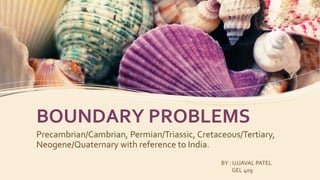 BOUNDARY PROBLEMS
Precambrian/Cambrian, Permian/Triassic, Cretaceous/Tertiary,
Neogene/Quaternary with reference to India.
BY : UJJAVAL PATEL
GEL 409
 