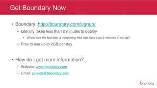 Get Boundary Now

•  Boundary: http://boundary.com/signup/"
  •  Literally takes less than 2 minutes to deploy"
     •  When was the last time a monitoring tool took less than 2 minutes to set up?"

  •  Free to use up to 2GB per day "



•  How do I get more information? "
  •  Website: www.boundary.com"
  •  Email: service@boundary.com"
 