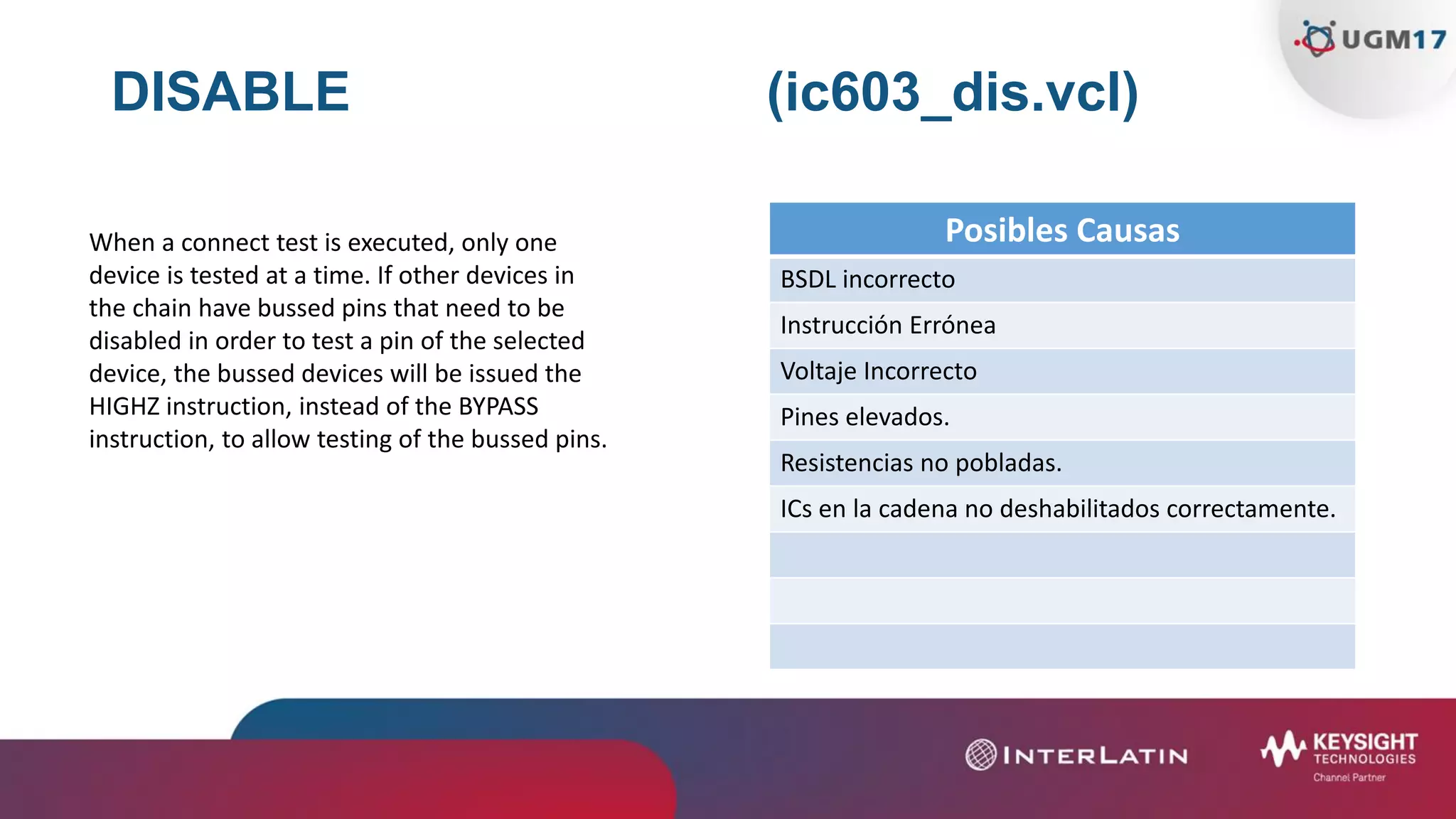 DISABLE (ic603_dis.vcl)
Posibles Causas
BSDL incorrecto
Instrucción Errónea
Voltaje Incorrecto
Pines elevados.
Resistencias no pobladas.
ICs en la cadena no deshabilitados correctamente.
When a connect test is executed, only one
device is tested at a time. If other devices in
the chain have bussed pins that need to be
disabled in order to test a pin of the selected
device, the bussed devices will be issued the
HIGHZ instruction, instead of the BYPASS
instruction, to allow testing of the bussed pins.
 