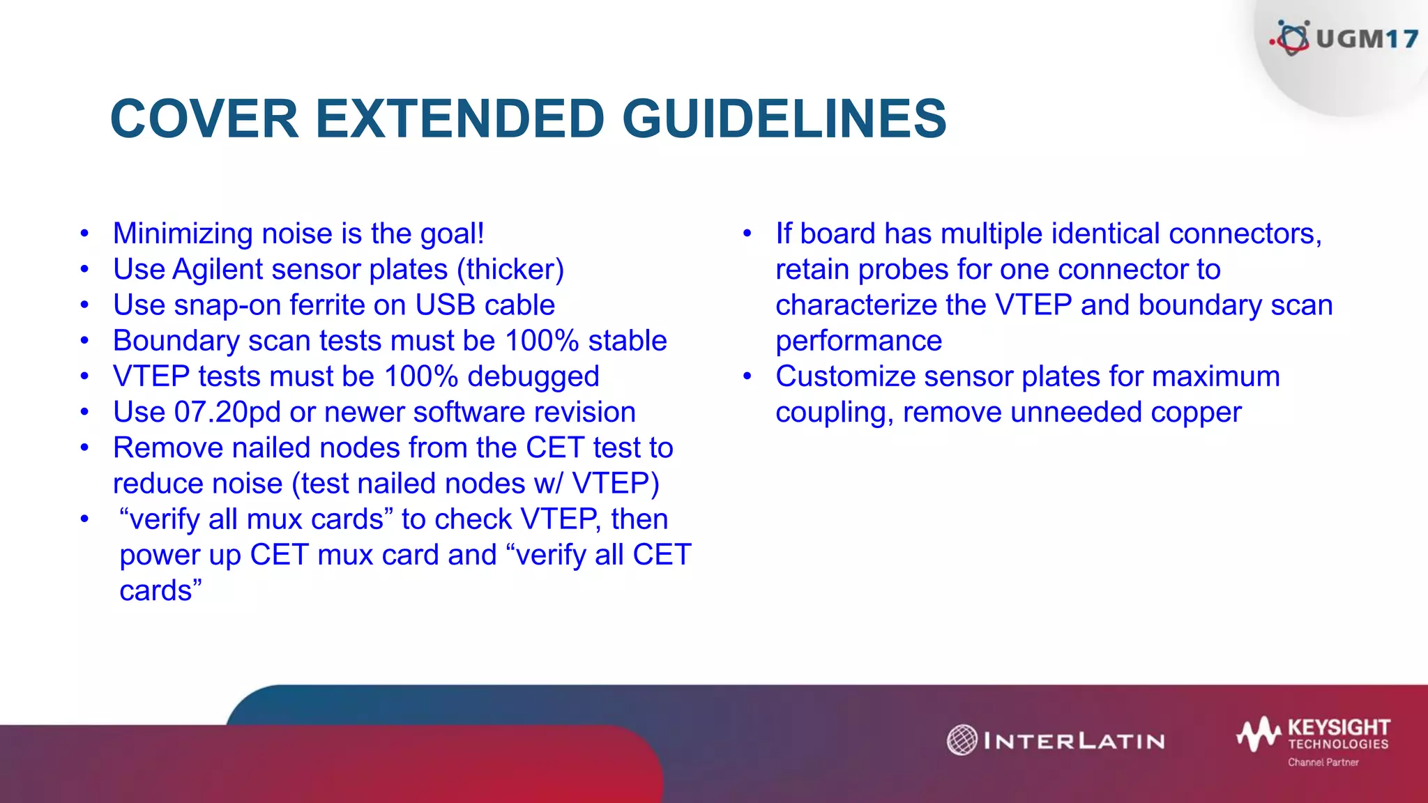 COVER EXTENDED GUIDELINES
• Minimizing noise is the goal!
• Use Agilent sensor plates (thicker)
• Use snap-on ferrite on USB cable
• Boundary scan tests must be 100% stable
• VTEP tests must be 100% debugged
• Use 07.20pd or newer software revision
• Remove nailed nodes from the CET test to
reduce noise (test nailed nodes w/ VTEP)
• “verify all mux cards” to check VTEP, then
power up CET mux card and “verify all CET
cards”
• If board has multiple identical connectors,
retain probes for one connector to
characterize the VTEP and boundary scan
performance
• Customize sensor plates for maximum
coupling, remove unneeded copper
 