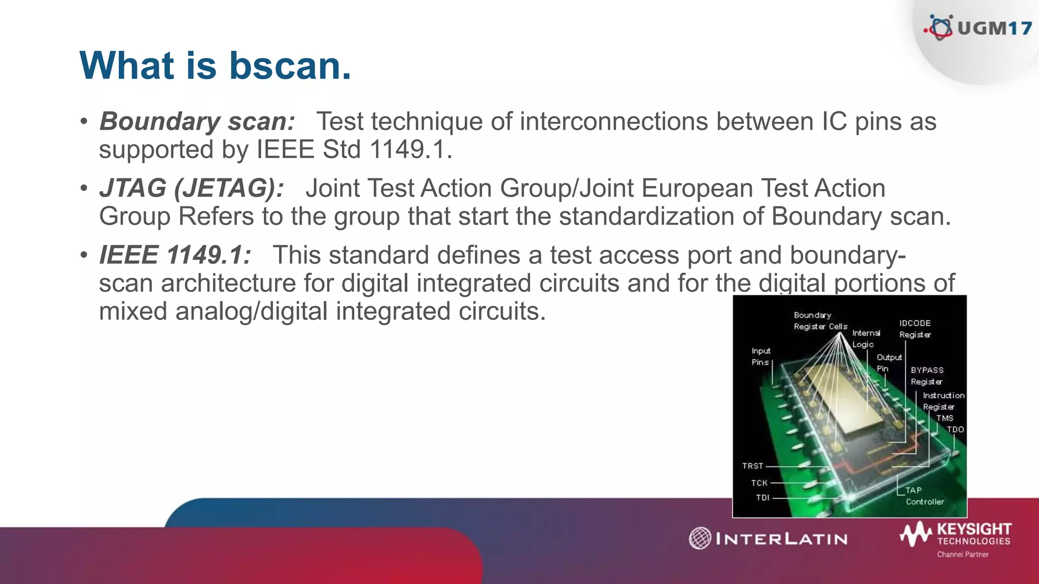 What is bscan.
• Boundary scan: Test technique of interconnections between IC pins as
supported by IEEE Std 1149.1.
• JTAG (JETAG): Joint Test Action Group/Joint European Test Action
Group Refers to the group that start the standardization of Boundary scan.
• IEEE 1149.1: This standard defines a test access port and boundary-
scan architecture for digital integrated circuits and for the digital portions of
mixed analog/digital integrated circuits.
 
