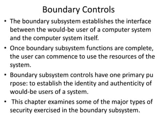 Boundary Controls
• The boundary subsystem establishes the interface
between the would-be user of a computer system
and the computer system itself.
• Once boundary subsystem functions are complete,
the user can commence to use the resources of the
system.
• Boundary subsystem controls have one primary pu
rpose: to establish the identity and authenticity of
would-be users of a system.
• This chapter examines some of the major types of
security exercised in the boundary subsystem.
 