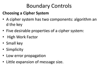 Boundary Controls
Choosing a Cipher System
• A cipher system has two components: algorithm an
d the key
• Five desirable properties of a cipher system:
• High Work Factor
• Small key
• Simplicity
• Low error propagation
• Little expansion of message size.
 