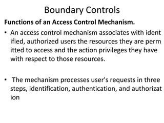 Boundary Controls
Functions of an Access Control Mechanism.
• An access control mechanism associates with ident
ified, authorized users the resources they are perm
itted to access and the action privileges they have
with respect to those resources.
• The mechanism processes user's requests in three
steps, identification, authentication, and authorizat
ion
 
