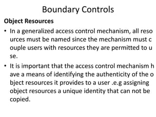 Boundary Controls
Object Resources
• In a generalized access control mechanism, all reso
urces must be named since the mechanism must c
ouple users with resources they are permitted to u
se.
• It is important that the access control mechanism h
ave a means of identifying the authenticity of the o
bject resources it provides to a user .e.g assigning
object resources a unique identity that can not be
copied.
 
