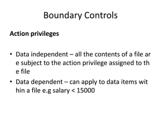 Boundary Controls
Action privileges
• Data independent – all the contents of a file ar
e subject to the action privilege assigned to th
e file
• Data dependent – can apply to data items wit
hin a file e.g salary < 15000
 