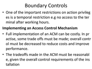Boundary Controls
• One of the important restrictions on action privileg
es is a temporal restriction e.g no access to the ter
minal after working hours.
Implementing an Access Control Mechanism
• Full implementation of an ACM can be costly. In pr
actise, some trade offs must be made; overall contr
ol must be decreased to reduce costs and improve
performance.
• The tradeoffs made in the ACM must be reasonabl
e, given the overall control requirements of the ins
tallation
 