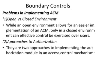 Boundary Controls
Problems in Implementing ACM
(1)Open Vs Closed Environment
• While an open environment allows for an easier im
plementation of an ACM, only in a closed environm
ent can effective control be exercised over users.
(2)Approaches to Authorization
• They are two approaches to implementing the aut
horization module in an access control mechanism:
 
