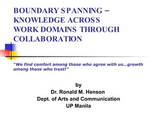 BOUNDARY SPANNING – KNOWLEDGE ACROSS WORK DOMAINS THROUGH COLLABORATION “We find comfort among those who agree with us…growth among those who trust!” by Dr. Ronald M. Henson  Dept. of Arts and Communication UP Manila 