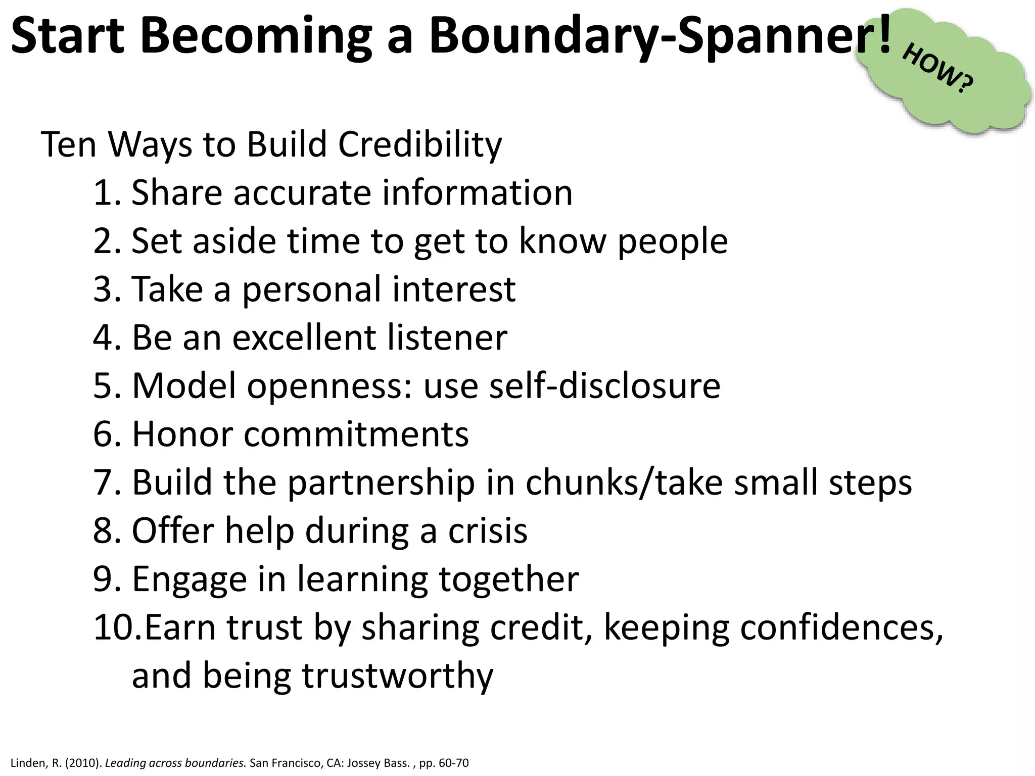 Linden, R. (2010). Leading across boundaries. San Francisco, CA: Jossey Bass. , pp. 60-70
Start Becoming a Boundary-Spanner!
Ten Ways to Build Credibility
1. Share accurate information
2. Set aside time to get to know people
3. Take a personal interest
4. Be an excellent listener
5. Model openness: use self-disclosure
6. Honor commitments
7. Build the partnership in chunks/take small steps
8. Offer help during a crisis
9. Engage in learning together
10.Earn trust by sharing credit, keeping confidences,
and being trustworthy
 