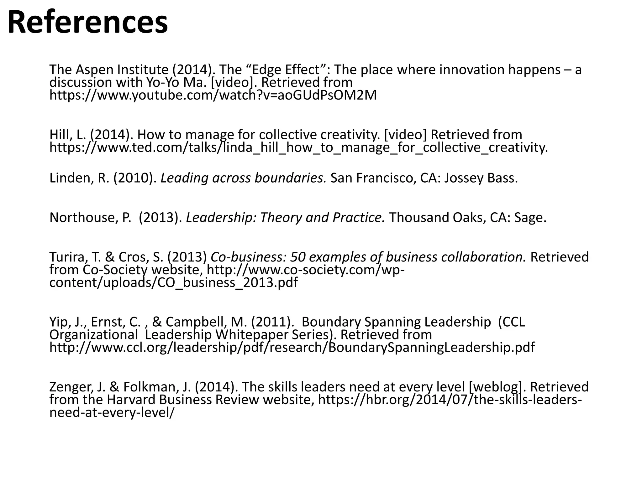 References
The Aspen Institute (2014). The “Edge Effect”: The place where innovation happens – a
discussion with Yo-Yo Ma. [video]. Retrieved from
https://www.youtube.com/watch?v=aoGUdPsOM2M
Hill, L. (2014). How to manage for collective creativity. [video] Retrieved from
https://www.ted.com/talks/linda_hill_how_to_manage_for_collective_creativity.
Linden, R. (2010). Leading across boundaries. San Francisco, CA: Jossey Bass.
Northouse, P. (2013). Leadership: Theory and Practice. Thousand Oaks, CA: Sage.
Turira, T. & Cros, S. (2013) Co-business: 50 examples of business collaboration. Retrieved
from Co-Society website, http://www.co-society.com/wp-
content/uploads/CO_business_2013.pdf
Yip, J., Ernst, C. , & Campbell, M. (2011). Boundary Spanning Leadership (CCL
Organizational Leadership Whitepaper Series). Retrieved from
http://www.ccl.org/leadership/pdf/research/BoundarySpanningLeadership.pdf
Zenger, J. & Folkman, J. (2014). The skills leaders need at every level [weblog]. Retrieved
from the Harvard Business Review website, https://hbr.org/2014/07/the-skills-leaders-
need-at-every-level/
 