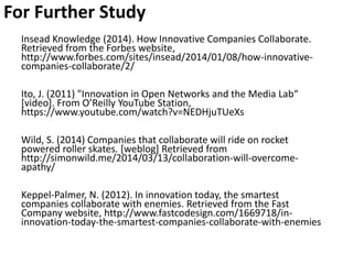 For Further Study
Insead Knowledge (2014). How Innovative Companies Collaborate.
Retrieved from the Forbes website,
http://www.forbes.com/sites/insead/2014/01/08/how-innovative-
companies-collaborate/2/
Ito, J. (2011) "Innovation in Open Networks and the Media Lab“
[video]. From O’Reilly YouTube Station,
https://www.youtube.com/watch?v=NEDHjuTUeXs
Wild, S. (2014) Companies that collaborate will ride on rocket
powered roller skates. [weblog] Retrieved from
http://simonwild.me/2014/03/13/collaboration-will-overcome-
apathy/
Keppel-Palmer, N. (2012). In innovation today, the smartest
companies collaborate with enemies. Retrieved from the Fast
Company website, http://www.fastcodesign.com/1669718/in-
innovation-today-the-smartest-companies-collaborate-with-enemies
 