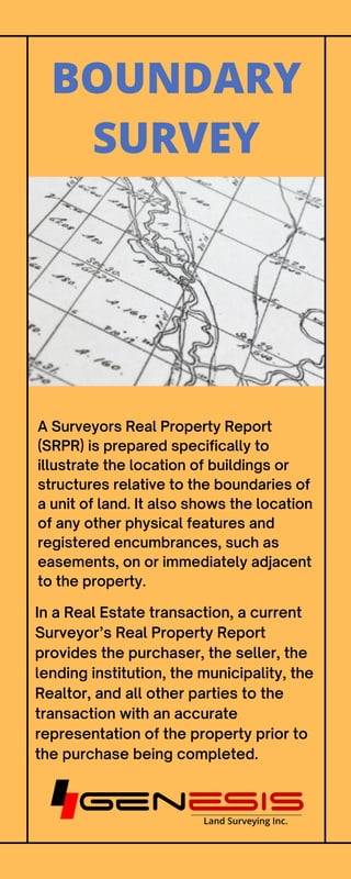 A Surveyors Real Property Report
(SRPR) is prepared specifically to
illustrate the location of buildings or
structures relative to the boundaries of
a unit of land. It also shows the location
of any other physical features and
registered encumbrances, such as
easements, on or immediately adjacent
to the property.
BOUNDARY
SURVEY
In a Real Estate transaction, a current
Surveyor’s Real Property Report
provides the purchaser, the seller, the
lending institution, the municipality, the
Realtor, and all other parties to the
transaction with an accurate
representation of the property prior to
the purchase being completed.
 