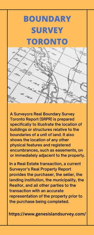A Surveyors Real Boundary Survey
Toronto Report (SRPR) is prepared
specifically to illustrate the location of
buildings or structures relative to the
boundaries of a unit of land. It also
shows the location of any other
physical features and registered
encumbrances, such as easements, on
or immediately adjacent to the property.
BOUNDARY
SURVEY
TORONTO
In a Real Estate transaction, a current
Surveyor’s Real Property Report
provides the purchaser, the seller, the
lending institution, the municipality, the
Realtor, and all other parties to the
transaction with an accurate
representation of the property prior to
the purchase being completed.
https://www.genesislandsurvey.com/
 