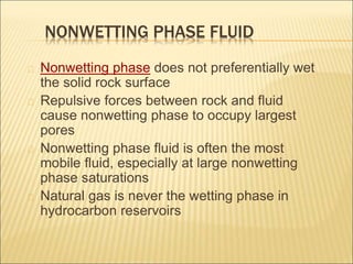 NONWETTING PHASE FLUID 
Nonwetting phase does not preferentially wet 
the solid rock surface 
Repulsive forces between rock and fluid 
cause nonwetting phase to occupy largest 
pores 
Nonwetting phase fluid is often the most 
mobile fluid, especially at large nonwetting 
phase saturations 
Natural gas is never the wetting phase in 
hydrocarbon reservoirs 
 
