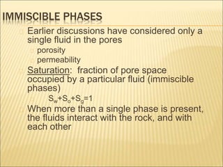 IMMISCIBLE PHASES 
Earlier discussions have considered only a 
single fluid in the pores 
porosity 
permeability 
Saturation: fraction of pore space 
occupied by a particular fluid (immiscible 
phases) 
Sw+So+Sg=1 
When more than a single phase is present, 
the fluids interact with the rock, and with 
each other 
 