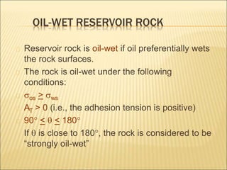 OIL-WET RESERVOIR ROCK 
Reservoir rock is oil-wet if oil preferentially wets 
the rock surfaces. 
The rock is oil-wet under the following 
conditions: 
sos > sws 
AT > 0 (i.e., the adhesion tension is positive) 
90 <  < 180 
If  is close to 180, the rock is considered to be 
“strongly oil-wet” 
 