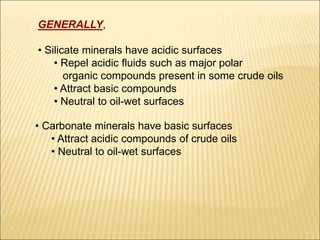 GENERALLY, 
• Silicate minerals have acidic surfaces 
• Repel acidic fluids such as major polar 
organic compounds present in some crude oils 
• Attract basic compounds 
• Neutral to oil-wet surfaces 
• Carbonate minerals have basic surfaces 
• Attract acidic compounds of crude oils 
• Neutral to oil-wet surfaces 
 