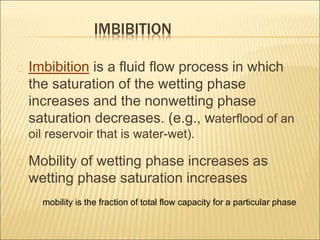 IMBIBITION 
Imbibition is a fluid flow process in which 
the saturation of the wetting phase 
increases and the nonwetting phase 
saturation decreases. (e.g., waterflood of an 
oil reservoir that is water-wet). 
Mobility of wetting phase increases as 
wetting phase saturation increases 
mobility is the fraction of total flow capacity for a particular phase 
 