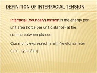 DEFINITION OF INTERFACIAL TENSION 
Interfacial (boundary) tension is the energy per 
unit area (force per unit distance) at the 
surface between phases 
Commonly expressed in milli-Newtons/meter 
(also, dynes/cm) 
 