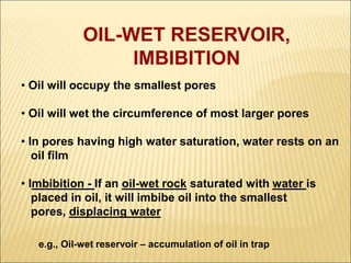 OIL-WET RESERVOIR, 
IMBIBITION 
• Oil will occupy the smallest pores 
• Oil will wet the circumference of most larger pores 
• In pores having high water saturation, water rests on an 
oil film 
• Imbibition - If an oil-wet rock saturated with water is 
placed in oil, it will imbibe oil into the smallest 
pores, displacing water 
e.g., Oil-wet reservoir – accumulation of oil in trap 
 
