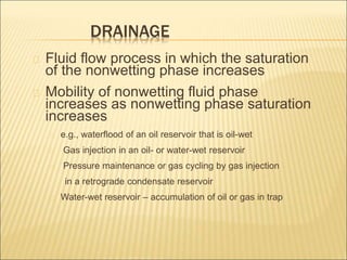 DRAINAGE 
Fluid flow process in which the saturation 
of the nonwetting phase increases 
Mobility of nonwetting fluid phase 
increases as nonwetting phase saturation 
increases 
e.g., waterflood of an oil reservoir that is oil-wet 
Gas injection in an oil- or water-wet reservoir 
Pressure maintenance or gas cycling by gas injection 
in a retrograde condensate reservoir 
Water-wet reservoir – accumulation of oil or gas in trap 
 