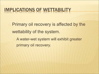 IMPLICATIONS OF WETTABILITY 
Primary oil recovery is affected by the 
wettability of the system. 
A water-wet system will exhibit greater 
primary oil recovery. 
 