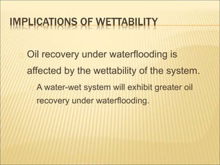 IMPLICATIONS OF WETTABILITY 
Oil recovery under waterflooding is 
affected by the wettability of the system. 
A water-wet system will exhibit greater oil 
recovery under waterflooding. 
 