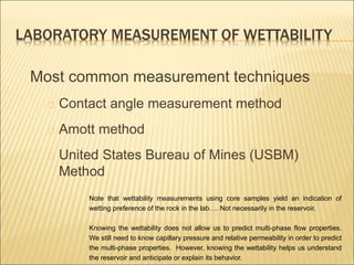 LABORATORY MEASUREMENT OF WETTABILITY 
Most common measurement techniques 
Contact angle measurement method 
Amott method 
United States Bureau of Mines (USBM) 
Method 
Note that wettability measurements using core samples yield an indication of 
wetting preference of the rock in the lab…. Not necessarily in the reservoir. 
Knowing the wettability does not allow us to predict multi-phase flow properties. 
We still need to know capillary pressure and relative permeability in order to predict 
the multi-phase properties. However, knowing the wettability helps us understand 
the reservoir and anticipate or explain its behavior. 
 