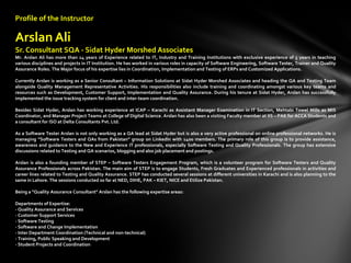 Profile of the Instructor
Arslan Ali
Sr. Consultant SQA - Sidat Hyder Morshed Associates
Mr. Arslan Ali has more than 14 years of Experience related to IT, Industry and Training Institutions with exclusive experience of 5 years in teaching
various disciplines and projects in IT Institution. He has worked in various roles in capacity of Software Engineering, Software Tester, Trainer and Quality
Assurance Roles. The Major focus of his expertise lies in Coordination, Implementation and Testing of ERPs and Customized Applications.
Currently Arslan is working as a Senior Consultant – Information Solutions at Sidat Hyder Morshed Associates and heading the QA and Testing Team
alongside Quality Management Representative Activities. His responsibilities also include training and coordinating amongst various key teams and
resources such as Development, Customer Support, Implementation and Quality Assurance. During his tenure at Sidat Hyder, Arslan has successfully
implemented the issue tracking system for client and inter-team coordination.
Besides Sidat Hyder, Arslan has working experience at ICAP – Karachi as Assistant Manager Examination in IT Section, Mehtabi Towel Mills as MIS
Coordinator, and Manager Project Teams at College of Digital Science. Arslan has also been a visiting Faculty member at IIS – PAK for ACCA Students and
a consultant for ISO at Delta Consultants Pvt. Ltd.
As a Software Tester Arslan is not only working as a QA lead at Sidat Hyder but is also a very active professional on online professional networks. He is
managing “Software Testers and QAs from Pakistan” group on LinkedIn with 1400 members. The primary role of this group is to provide assistance,
awareness and guidance to the New and Experience IT professionals, especially Software Testing and Quality Professionals. The group has extensive
discussions related to Testing and QA scenarios, blogging and also job placement and postings.
Arslan is also a founding member of STEP – Software Testers Engagement Program, which is a volunteer program for Software Testers and Quality
Assurance Professionals across Pakistan. The main aim of STEP is to engage Students, Fresh Graduates and Experienced professionals in activities and
career lines related to Testing and Quality Assurance. STEP has conducted several sessions at different universities in Karachi and is also planning to the
same in Lahore. The sessions conducted so far at NED, DIHE, PAK – KIET, NICE and Etilize Pakistan.
Being a "Quality Assurance Consultant" Arslan has the following expertise areas:
Departments of Expertise:
- Quality Assurance and Services
- Customer Support Services
- Software Testing
- Software and Change Implementation
- Inter Department Coordination (Technical and non-technical)
- Training, Public Speaking and Development
- Student Projects and Coordination
 