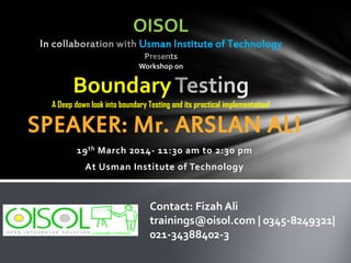 SPEAKER: Mr. ARSLAN ALI
19th March 2014- 11:30 am to 2:30 pm
At Usman Institute of Technology
OISOL
Usman Institute of Technology
Workshop on
Boundary
A Deep down look into boundary Testing and its practical implementation!
Contact: Fizah Ali
trainings@oisol.com | 0345-8249321|
021-34388402-3
 